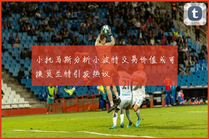 小托马斯分析小波特交易价值或可换莫兰特引发热议