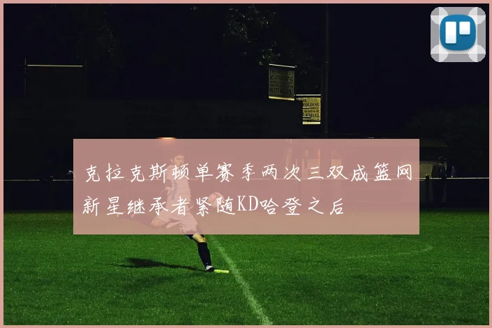 克拉克斯顿单赛季两次三双成篮网新星继承者紧随KD哈登之后