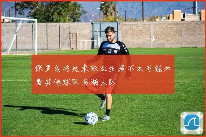 保罗或将结束职业生涯不太可能加盟其他球队或湖人队