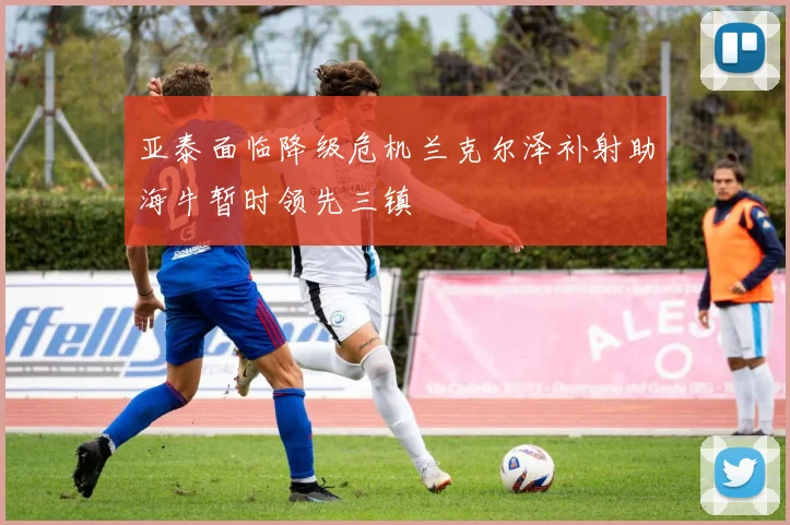 亚泰面临降级危机兰克尔泽补射助海牛暂时领先三镇