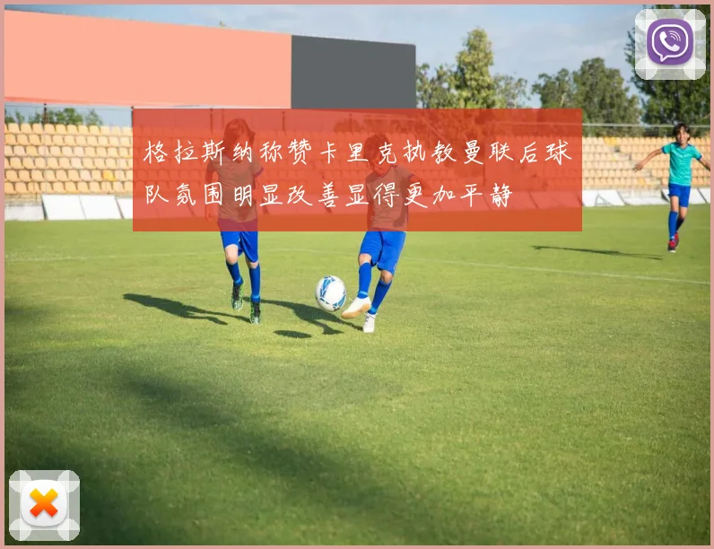 格拉斯纳称赞卡里克执教曼联后球队氛围明显改善显得更加平静