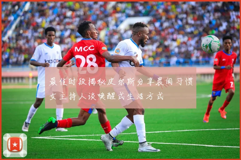 最佳时段揭秘皮尔斯分享晨间习惯女主持人谈唤醒式生活方式