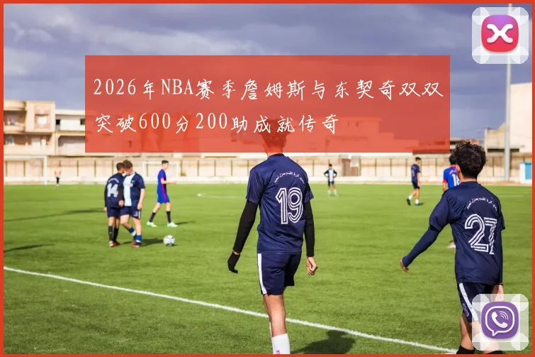 2026年NBA赛季詹姆斯与东契奇双双突破600分200助成就传奇