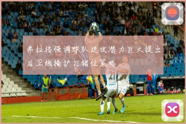 弗拉格强调球队进攻潜力巨大提出后卫线掩护打错位策略