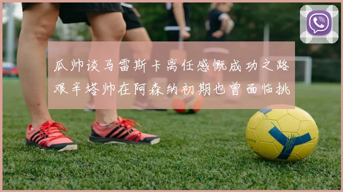瓜帅谈马雷斯卡离任感慨成功之路艰辛塔帅在阿森纳初期也曾面临挑战