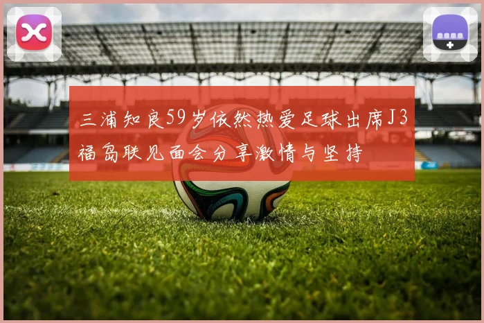 三浦知良59岁依然热爱足球出席J3福岛联见面会分享激情与坚持