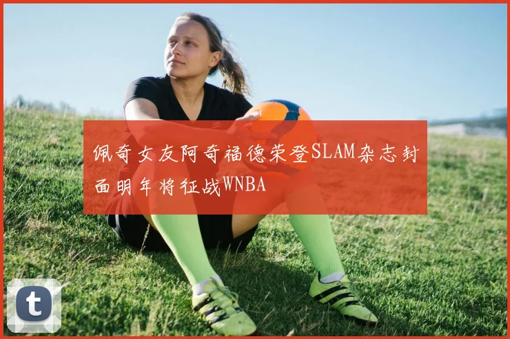 佩奇女友阿奇福德荣登SLAM杂志封面明年将征战WNBA