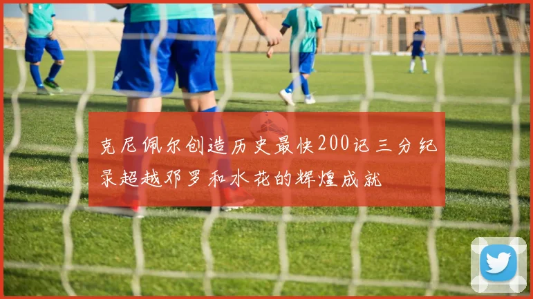 克尼佩尔创造历史最快200记三分纪录超越邓罗和水花的辉煌成就