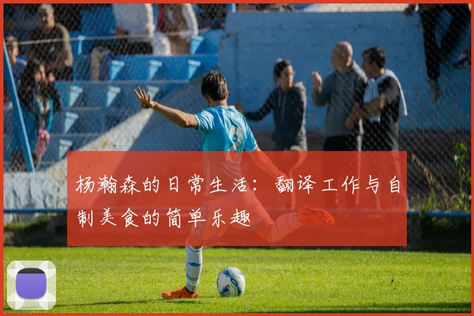 杨瀚森的日常生活：翻译工作与自制美食的简单乐趣