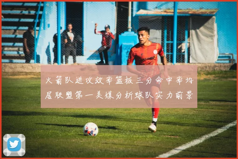 火箭队进攻效率篮板三分命中率均居联盟第一美媒分析球队实力前景